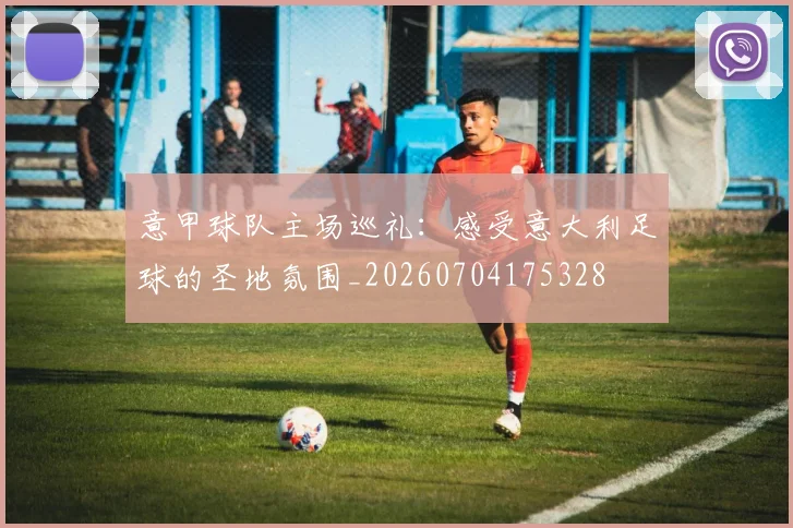 意甲球队主场巡礼:感受意大利足球的圣地氛围_20260704175328