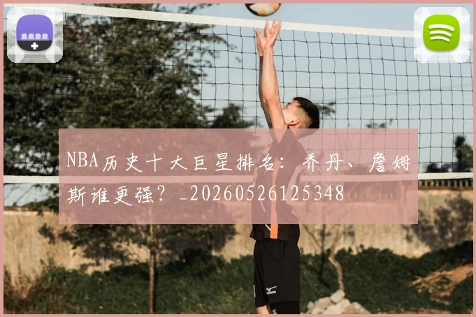 NBA历史十大巨星排名:乔丹、詹姆斯谁更强?_20260526125348