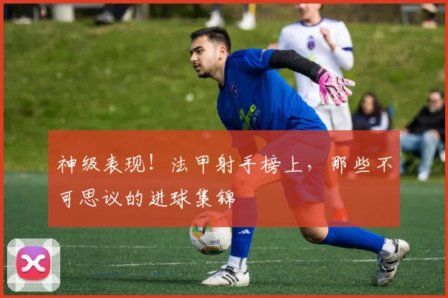 神级表现!法甲射手榜上,那些不可思议的进球集锦