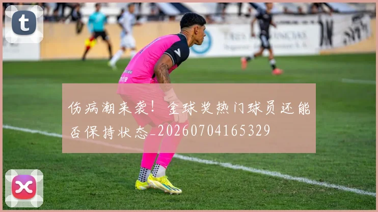 伤病潮来袭!金球奖热门球员还能否保持状态_20260704165329
