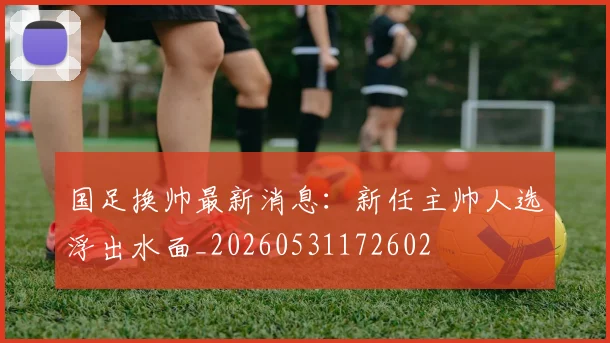 国足换帅最新消息：新任主帅人选浮出水面_20260531172602