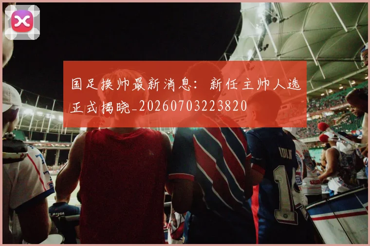 国足换帅最新消息:新任主帅人选正式揭晓_20260703223820