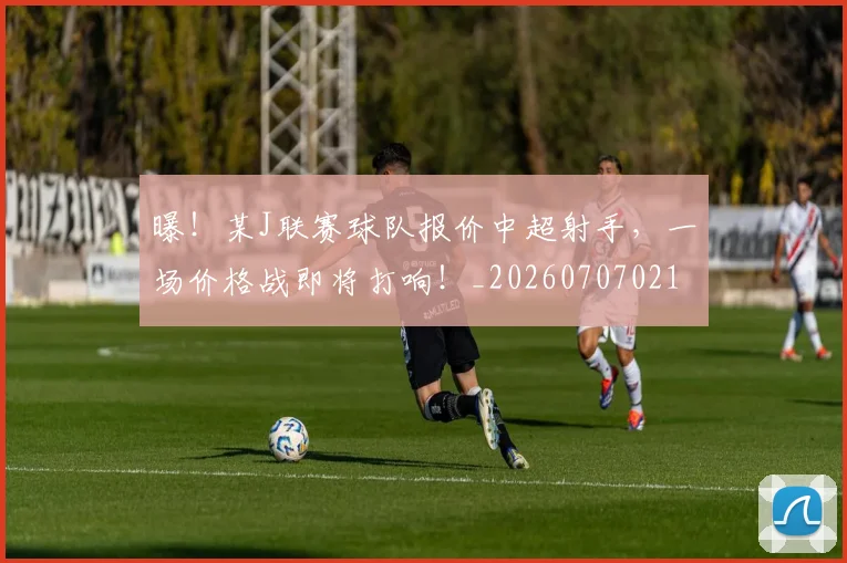 曝！某J联赛球队报价中超射手，一场价格战即将打响！_20260707021221_20260731172434