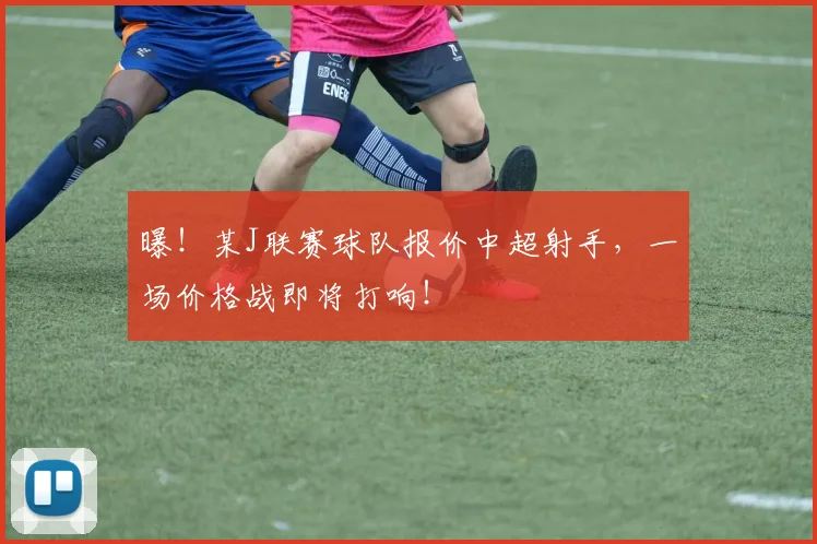 曝!某J联赛球队报价中超射手,一场价格战即将打响!