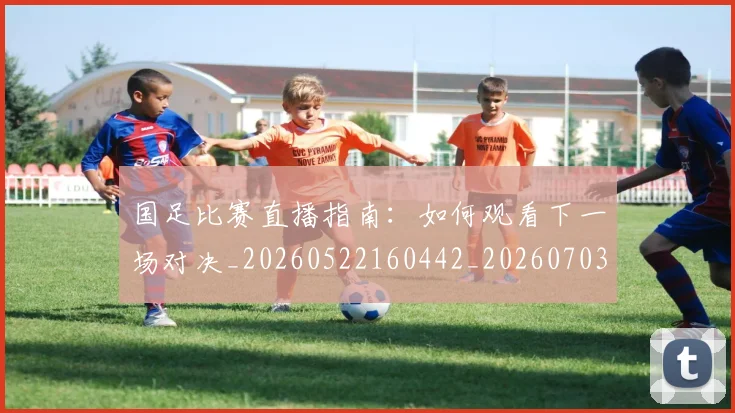 国足比赛直播指南:如何观看下一场对决_20260522160442_20260703224151_20260719164822