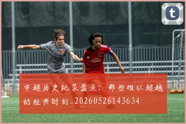 中超历史纪录盘点：那些难以超越的经典时刻_20260526143634