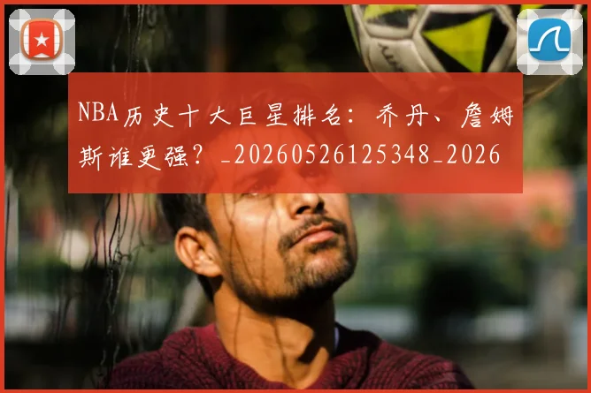 NBA历史十大巨星排名：乔丹、詹姆斯谁更强？_20260526125348_20260701215424