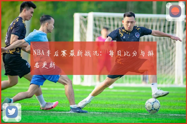 NBA季后赛最新战况：每日比分与排名更新