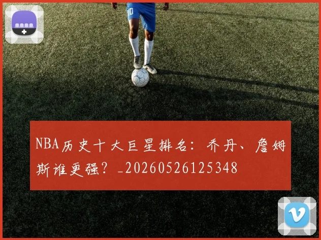 NBA历史十大巨星排名：乔丹、詹姆斯谁更强？_20260526125348