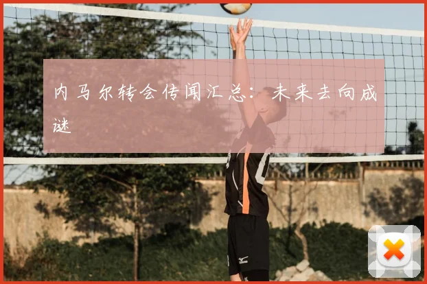 内马尔转会传闻汇总:未来去向成谜
