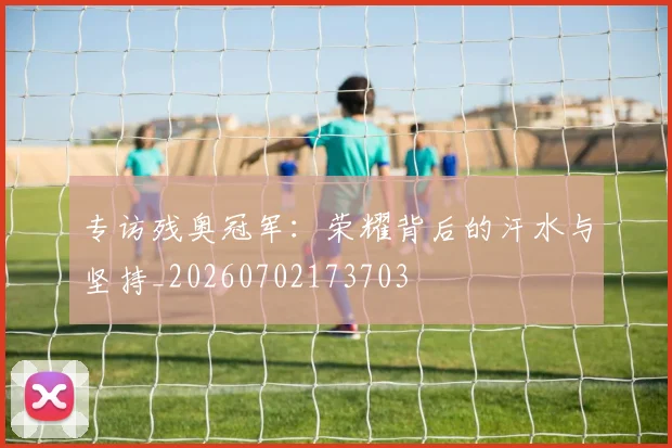 专访残奥冠军：荣耀背后的汗水与坚持_20260702173703