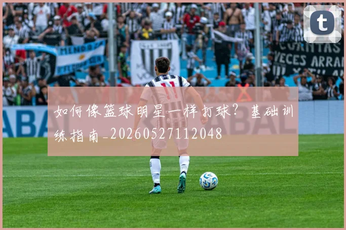 如何像篮球明星一样打球?基础训练指南_20260527112048