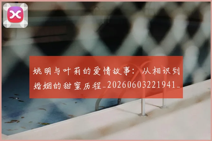姚明与叶莉的爱情故事:从相识到婚姻的甜蜜历程_20260603221941_20260720191259