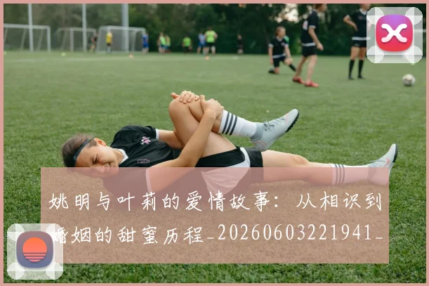 姚明与叶莉的爱情故事：从相识到婚姻的甜蜜历程_20260603221941_20260720191259