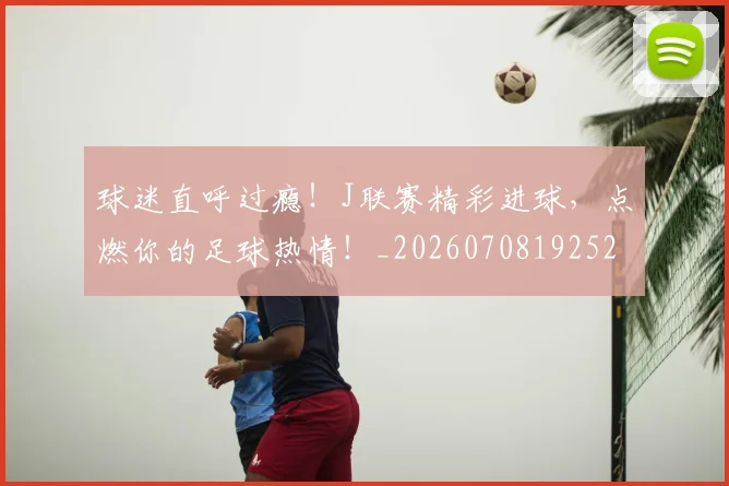 球迷直呼过瘾！J联赛精彩进球，点燃你的足球热情！_20260708192529
