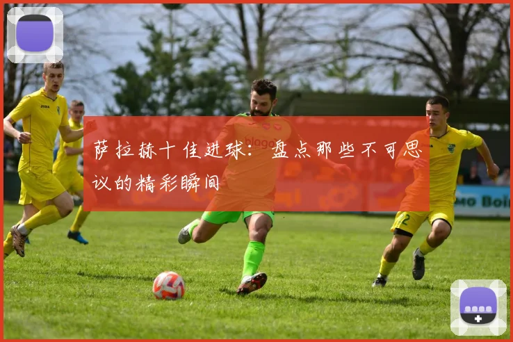 萨拉赫十佳进球：盘点那些不可思议的精彩瞬间