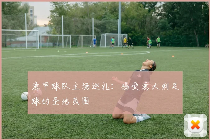 意甲球队主场巡礼:感受意大利足球的圣地氛围