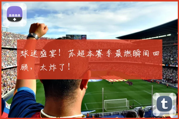 球迷盛宴!苏超本赛季最燃瞬间回顾,太炸了!