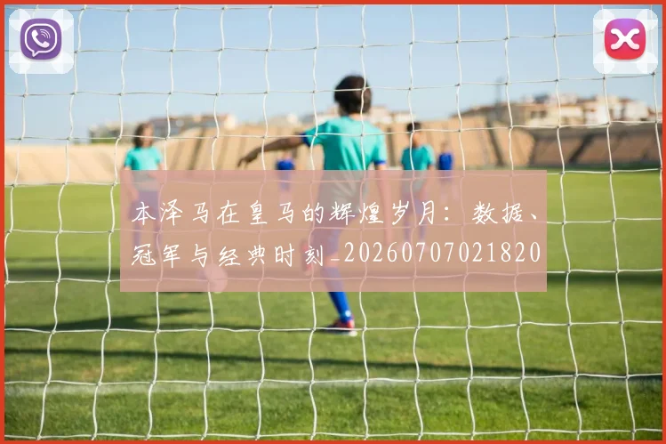 本泽马在皇马的辉煌岁月:数据、冠军与经典时刻_20260707021820