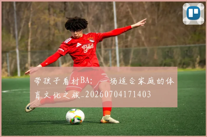 带孩子看村BA：一场适合家庭的体育文化之旅_20260704171403