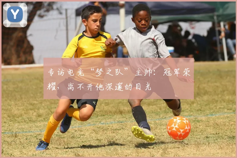 专访电竞“梦之队”主帅：冠军荣耀，离不开他深邃的目光