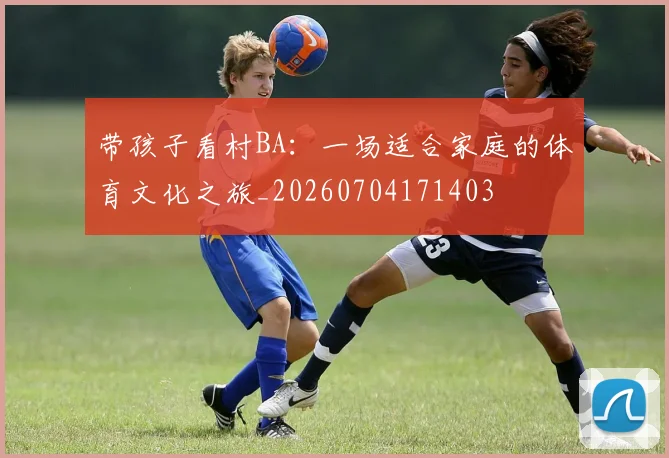 带孩子看村BA:一场适合家庭的体育文化之旅_20260704171403