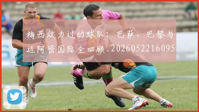 梅西效力过的球队:巴萨、巴黎与迈阿密国际全回顾_20260522160959
