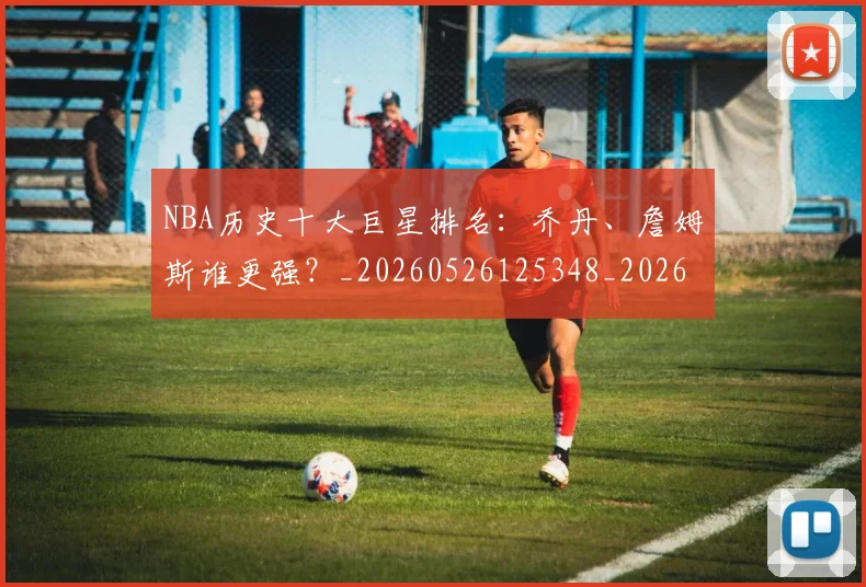 NBA历史十大巨星排名:乔丹、詹姆斯谁更强?_20260526125348_20260701215424