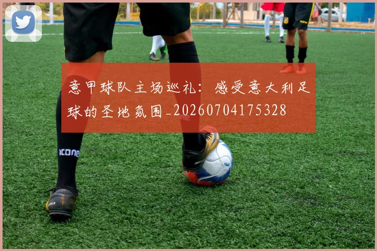 意甲球队主场巡礼：感受意大利足球的圣地氛围_20260704175328