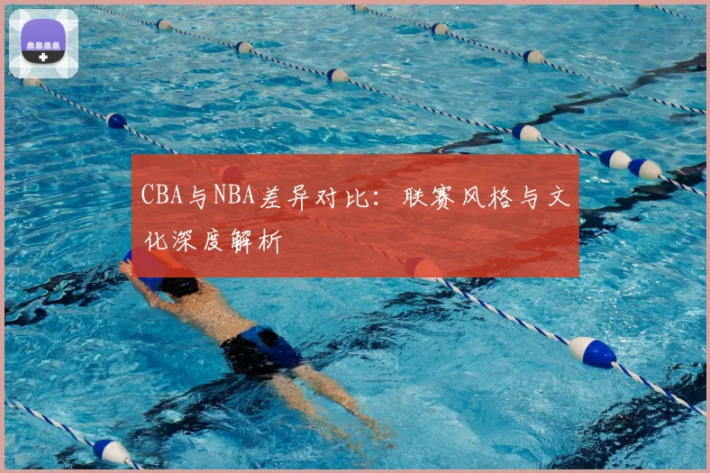 CBA与NBA差异对比：联赛风格与文化深度解析