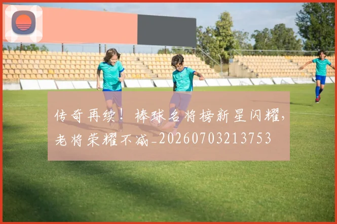 传奇再续!棒球名将榜新星闪耀,老将荣耀不减_20260703213753