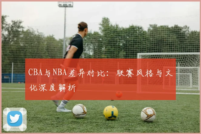 CBA与NBA差异对比:联赛风格与文化深度解析